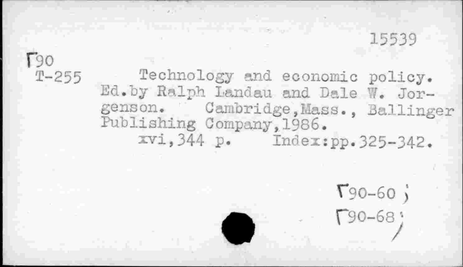 ﻿15539
r90
T-255
Technology and economic policy. Ed.by Ralph Landau and Dale W. Jorgenson. Cambridge,Mass., Ballinger Publishing Company,1986.
xvi,344 p. Index:pp.325-342.
V9O-6O j
C90-68 ;